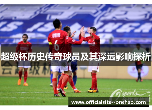 超级杯历史传奇球员及其深远影响探析