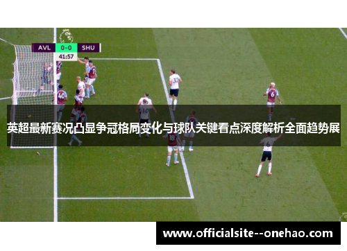 英超最新赛况凸显争冠格局变化与球队关键看点深度解析全面趋势展