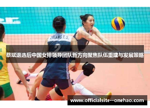 蔡斌退选后中国女排领导团队新方向聚焦队伍重建与发展策略