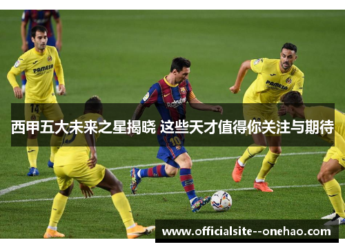 西甲五大未来之星揭晓 这些天才值得你关注与期待