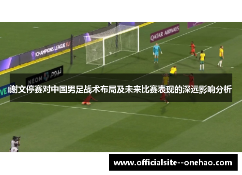 谢文停赛对中国男足战术布局及未来比赛表现的深远影响分析