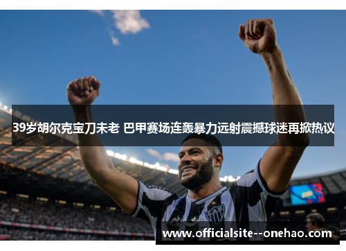 39岁胡尔克宝刀未老 巴甲赛场连轰暴力远射震撼球迷再掀热议
