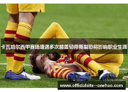 卡瓦哈尔西甲赛场遭遇多次膝盖韧带撕裂恐将影响职业生涯