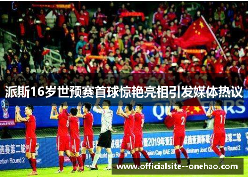 派斯16岁世预赛首球惊艳亮相引发媒体热议