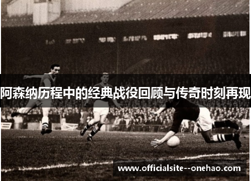 阿森纳历程中的经典战役回顾与传奇时刻再现