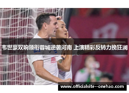 韦世豪双响领衔蓉城逆袭河南 上演精彩反转力挽狂澜