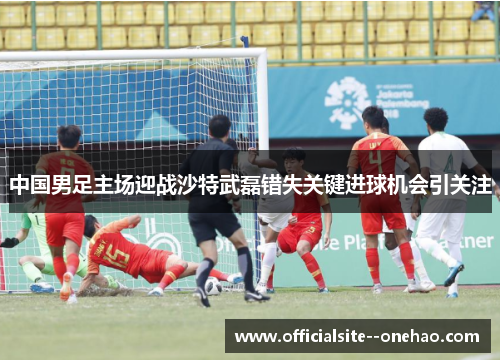 中国男足主场迎战沙特武磊错失关键进球机会引关注