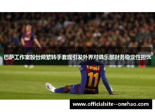 巴萨工作室股份频繁转手套现引发外界对俱乐部财务稳定性担忧