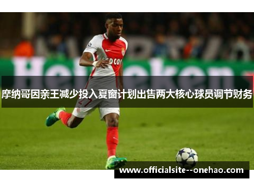 摩纳哥因亲王减少投入夏窗计划出售两大核心球员调节财务