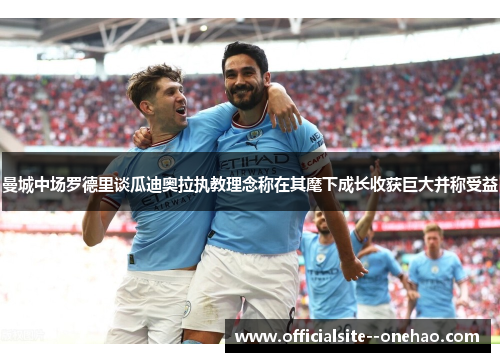 曼城中场罗德里谈瓜迪奥拉执教理念称在其麾下成长收获巨大并称受益