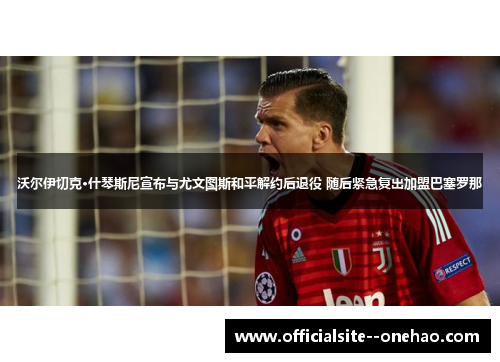 沃尔伊切克·什琴斯尼宣布与尤文图斯和平解约后退役 随后紧急复出加盟巴塞罗那