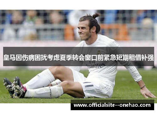 皇马因伤病困扰考虑夏季转会窗口前紧急短期租借补强
