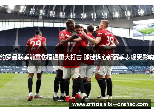 约罗曼联季前重伤遭遇重大打击 球迷忧心新赛季表现受影响